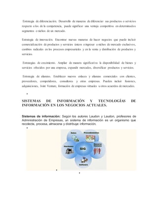 Estrategia de diferenciación. Desarrollo de maneras de diferenciar sus productos o servicios 
respecto a los de la competencia, puede significar una ventaja competitiva en determinados 
segmentos o nichos de un mercado. 
Estrategia de innovación. Encontrar nuevas maneras de hacer negocios que puede incluir 
comercialización de productos y servicios únicos o ingresar a nichos de mercado exclusivos, 
cambios radicales en los procesos empresariales y en la venta y distribución de productos y 
servicios. 
Estrategias de crecimiento. Ampliar de manera significativa la disponibilidad de bienes y 
servicios ofrecidos por una empresa, expandir mercados, diversificar productos y servicios. 
Estrategia de alianzas. Establecer nuevos enlaces y alianzas comerciales con clientes, 
proveedores, competidores, consultores y otras empresas. Pueden incluir fusiones, 
adquisiciones, Joint Venture, formación de empresas virtuales u otros acuerdos de mercadeo. 
 
SISTEMAS DE INFORMACIÓN Y TECNOLOGÍAS DE 
INFORMACIÓN EN LOS NEGOCIOS ACTUALES. 
Sistemas de información: Según los autores Laudon y Laudon, profesores de 
Administración de Empresas, un sistema de información es un organismo que 
recolecta, procesa, almacena y distribuye información. 
 
 
 
 