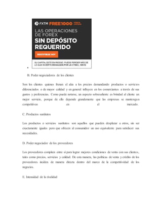  
B. Poder negociadores de los clientes 
Son los clientes quienes frenan el alza a los precios demandando productos o servicios 
diferenciados o de mayor calidad y en general influyen en los comerciantes a través de sus 
gustos y preferencias. Como puede notarse, un aspecto sobresaliente es brindad al cliente un 
mejor servicio, porque de ello depende grandemente que las empresas se mantengan 
competitivas en el mercado. 
C. Productos sustitutos 
Los productos o servicios sustitutos son aquellos que pueden desplazar a otros, sin ser 
exactamente iguales pero que ofrecen al consumidor un uso equivalente para satisfacer sus 
necesidades. 
D. Poder negociador de los proveedores 
Los proveedores compiten entre sí para lograr mejores condiciones de venta con sus clientes, 
tales como precios, servicios y calidad. De esta manera, las políticas de venta y crédito de los 
proveedores inciden de manera directa dentro del marco de la competitividad de los 
negocios. 
E. Intensidad de la rivalidad 
 