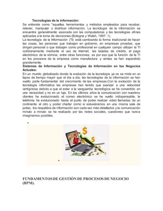 Tecnologías de la información: 
Se entiende como "aquellas herramientas y métodos empleados para recabar, 
retener, manipular o distribuir información. La tecnología de la información se 
encuentra generalmente asociada con las computadoras y las tecnologías afines 
aplicadas a la toma de decisiones (Bologna y Walsh, 1997: 1). 
La tecnología de la Información (TI) está cambiando la forma tradicional de hacer 
las cosas, las personas que trabajan en gobierno, en empresas privadas, que 
dirigen personal o que trabajan como profesional en cualquier campo utilizan la TI 
cotidianamente mediante el uso de Internet, las tarjetas de crédito, el pago 
electrónico de la nómina, entre otras funciones; es por eso que la función de la TI 
en los procesos de la empresa como manufactura y ventas se han expandido 
grandemente. 
Sistemas de Información y Tecnologías de Información en los Negocios 
Actuales: 
En un mundo globalizado donde la evolución de la tecnología ya no se mide en un 
lapso de tiempo mayor que el día a día, las tecnologías de la información se han 
vuelto parte fundamental del crecimiento de las empresas.Con la evolución de la 
tecnología informática las empresas han tenido que avanzar a una velocidad 
vertiginosa debido a que el estar a la vanguardia tecnológica se ha convertido en 
una necesidad y no en un lujo. En los últimos años la comunicación con nuestros 
clientes ha evolucionado el correo electrónico se ha vuelto indispensable, la 
telefonía ha evolucionado hasta el punto de poder realizar video llamadas de un 
continente al otro y poder charlar como si estuviéramos en una misma sala de 
juntas, los respaldos de información son cada vez más detallados y la comunicación 
minuto a minuto se ha realizado por las redes sociales, cuestiones que nunca 
imaginamos posibles. 
 
 
FUNDAMENTOS DE GESTIÓN DE PROCESOS DE NEGOCIO 
(BPM). 
 