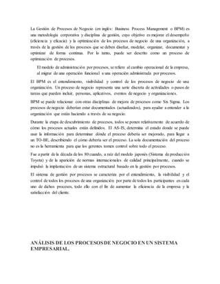 La Gestión de Procesos de Negocio (en inglés: Business Process Management o BPM) es 
una metodología corporativa y disciplina de gestión, cuyo objetivo es mejorar el desempeño 
(eficiencia y eficacia) y la optimización de los procesos de negocio de una organización, a 
través de la gestión de los procesos que se deben diseñar, modelar, organizar, documentar y 
optimizar de forma continua. Por lo tanto, puede ser descrito como un proceso de 
optimización de procesos. 
El modelo de administración por procesos, se refiere al cambio operacional de la empresa, 
al migrar de una operación funcional a una operación administrada por procesos. 
El BPM es el entendimiento, visibilidad y control de los procesos de negocio de una 
organización. Un proceso de negocio representa una serie discreta de actividades o pasos de 
tareas que pueden incluir, personas, aplicativos, eventos de negocio y organizaciones. 
BPM se puede relacionar con otras disciplinas de mejora de procesos como Six Sigma. Los 
procesos de negocio deberían estar documentados (actualizados), para ayudar a entender a la 
organización que están haciendo a través de su negocio. 
Durante la etapa de descubrimiento de procesos, todos se ponen relativamente de acuerdo de 
cómo los procesos actuales están definidos. El AS-IS, determina el estado donde se puede 
usar la información para determinar dónde el proceso debería ser mejorado, para llegar a 
un TO-BE, describiendo el cómo debería ser el proceso. La sola documentación del proceso 
no es la herramienta para que los gerentes tomen control sobre todo el proceso. 
Fue a partir de la década de los 80 cuando, a raíz del modelo japonés (Sistema de producción 
Toyota) y de la aparición de normas internacionales de calidad principalmente, cuando se 
impulsó la implantación de un sistema estructural basado en la gestión por procesos. 
El sistema de gestión por procesos se caracteriza por el entendimiento, la visibilidad y el 
control de todos los procesos de una organización por parte de todos los participantes en cada 
uno de dichos procesos, todo ello con el fin de aumentar la eficiencia de la empresa y la 
satisfacción del cliente. 
ANÁLISIS DE LOS PROCESOS DE NEGOCIO EN UN SISTEMA 
EMPRESARIAL. 
 
