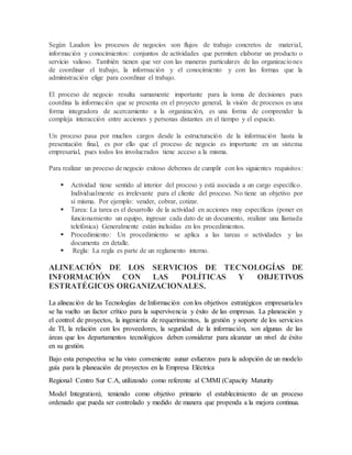 Según Laudon los procesos de negocios son flujos de trabajo concretos de material, 
información y conocimientos: conjuntos de actividades que permiten elaborar un producto o 
servicio valioso. También tienen que ver con las maneras particulares de las organizaciones 
de coordinar el trabajo, la información y el conocimiento y con las formas que la 
administración elige para coordinar el trabajo. 
El proceso de negocio resulta sumamente importante para la toma de decisiones pues 
coordina la información que se presenta en el proyecto general, la visión de procesos es una 
forma integradora de acercamiento a la organización, es una forma de comprender la 
compleja interacción entre acciones y personas distantes en el tiempo y el espacio. 
Un proceso pasa por muchos cargos desde la estructuración de la información hasta la 
presentación final, es por ello que el proceso de negocio es importante en un sistema 
empresarial, pues todos los involucrados tiene acceso a la misma. 
Para realizar un proceso de negocio exitoso debemos de cumplir con los siguientes requisitos : 
 Actividad tiene sentido al interior del proceso y está asociada a un cargo específico. 
Individualmente es irrelevante para el cliente del proceso. No tiene un objetivo por 
sí misma. Por ejemplo: vender, cobrar, cotizar. 
 Tarea: La tarea es el desarrollo de la actividad en acciones muy específicas (poner en 
funcionamiento un equipo, ingresar cada dato de un documento, realizar una llamada 
telefónica) Generalmente están incluidas en los procedimientos. 
 Procedimiento: Un procedimiento se aplica a las tareas o actividades y las 
documenta en detalle. 
 Regla: La regla es parte de un reglamento interno. 
ALINEACIÓN DE LOS SERVICIOS DE TECNOLOGÍAS DE 
INFORMACIÓN CON LAS POLÍTICAS Y OBJETIVOS 
ESTRATÉGICOS ORGANIZACIONALES. 
La alineación de las Tecnologías de Información con los objetivos estratégicos empresaria les 
se ha vuelto un factor crítico para la supervivencia y éxito de las empresas. La planeación y 
el control de proyectos, la ingeniería de requerimientos, la gestión y soporte de los servicios 
de TI, la relación con los proveedores, la seguridad de la información, son algunas de las 
áreas que los departamentos tecnológicos deben considerar para alcanzar un nivel de éxito 
en su gestión. 
Bajo esta perspectiva se ha visto conveniente aunar esfuerzos para la adopción de un modelo 
guía para la planeación de proyectos en la Empresa Eléctrica 
Regional Centro Sur C.A, utilizando como referente al CMMI (Capacity Maturity 
Model Integration), teniendo como objetivo primario el establecimiento de un proceso 
ordenado que pueda ser controlado y medido de manera que propenda a la mejora continua. 
 