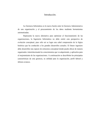 Introducción.
La Gerencia Informática es la nueva fusión entre la Gerencia Administrativa
de una organización y el procesamiento de los datos mediante herramientas
automatizadas.
Representa la nueva alternativa para optimizar el funcionamiento de las
organizaciones, la Ingeniería Informática no debe omitir esta perspectiva de
evolución conceptual, pues sólo así se logra una cabal comprensión de la lógica
histórica que ha conducido a los grandes desarrollos actuales. El futuro ingeniero
debe desarrollar una especie de estructura conceptual donde pueda ubicar de manera
organizada e interrelacionada los conocimientos que va adquiriendo, y aplicarlos para
el mejoramiento de las organizaciones. A continuación se describirán las principales
características de esta gerencia, su utilidad para la organización, perfil laboral y
últimos avances.
 