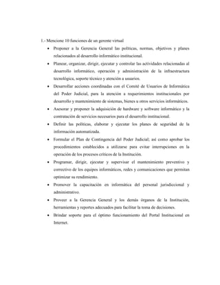 1.- Mencione 10 funciones de un gerente virtual
 Proponer a la Gerencia General las políticas, normas, objetivos y planes
relacionados al desarrollo informático institucional.
 Planear, organizar, dirigir, ejecutar y controlar las actividades relacionadas al
desarrollo informático, operación y administración de la infraestructura
tecnológica, soporte técnico y atención a usuarios.
 Desarrollar acciones coordinadas con el Comité de Usuarios de Informática
del Poder Judicial, para la atención a requerimientos institucionales por
desarrollo y mantenimiento de sistemas, bienes u otros servicios informáticos.
 Asesorar y proponer la adquisición de hardware y software informático y la
contratación de servicios necesarios para el desarrollo institucional.
 Definir las políticas, elaborar y ejecutar los planes de seguridad de la
información automatizada.
 Formular el Plan de Contingencia del Poder Judicial; así como aprobar los
procedimientos establecidos a utilizarse para evitar interrupciones en la
operación de los procesos críticos de la Institución.
 Programar, dirigir, ejecutar y supervisar el mantenimiento preventivo y
correctivo de los equipos informáticos, redes y comunicaciones que permitan
optimizar su rendimiento.
 Promover la capacitación en informática del personal jurisdiccional y
administrativo.
 Proveer a la Gerencia General y los demás órganos de la Institución,
herramientas y reportes adecuados para facilitar la toma de decisiones.
 Brindar soporte para el óptimo funcionamiento del Portal Institucional en
Internet.
 