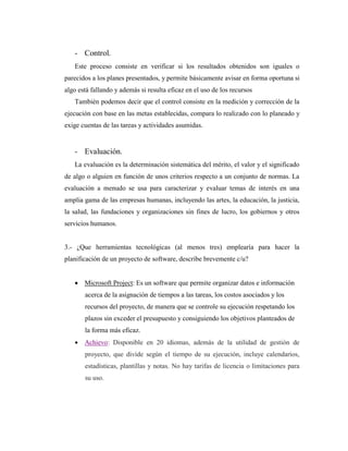 - Control.
Este proceso consiste en verificar si los resultados obtenidos son iguales o
parecidos a los planes presentados, y permite básicamente avisar en forma oportuna si
algo está fallando y además si resulta eficaz en el uso de los recursos
También podemos decir que el control consiste en la medición y corrección de la
ejecución con base en las metas establecidas, compara lo realizado con lo planeado y
exige cuentas de las tareas y actividades asumidas.
- Evaluación.
La evaluación es la determinación sistemática del mérito, el valor y el significado
de algo o alguien en función de unos criterios respecto a un conjunto de normas. La
evaluación a menudo se usa para caracterizar y evaluar temas de interés en una
amplia gama de las empresas humanas, incluyendo las artes, la educación, la justicia,
la salud, las fundaciones y organizaciones sin fines de lucro, los gobiernos y otros
servicios humanos.
3.- ¿Que herramientas tecnológicas (al menos tres) emplearía para hacer la
planificación de un proyecto de software, describe brevemente c/u?
 Microsoft Project: Es un software que permite organizar datos e información
acerca de la asignación de tiempos a las tareas, los costos asociados y los
recursos del proyecto, de manera que se controle su ejecución respetando los
plazos sin exceder el presupuesto y consiguiendo los objetivos planteados de
la forma más eficaz.
 Achievo: Disponible en 20 idiomas, además de la utilidad de gestión de
proyecto, que divide según el tiempo de su ejecución, incluye calendarios,
estadísticas, plantillas y notas. No hay tarifas de licencia o limitaciones para
su uso.
 