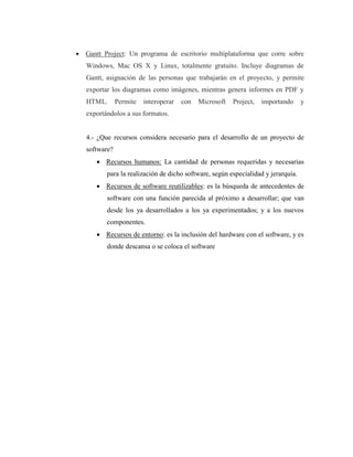  Gantt Project: Un programa de escritorio multiplataforma que corre sobre
Windows, Mac OS X y Linux, totalmente gratuito. Incluye diagramas de
Gantt, asignación de las personas que trabajarán en el proyecto, y permite
exportar los diagramas como imágenes, mientras genera informes en PDF y
HTML. Permite interoperar con Microsoft Project, importando y
exportándolos a sus formatos.
4.- ¿Que recursos considera necesario para el desarrollo de un proyecto de
software?
 Recursos humanos: La cantidad de personas requeridas y necesarias
para la realización de dicho software, según especialidad y jerarquía.
 Recursos de software reutilizables: es la búsqueda de antecedentes de
software con una función parecida al próximo a desarrollar; que van
desde los ya desarrollados a los ya experimentados; y a los nuevos
componentes.
 Recursos de entorno: es la inclusión del hardware con el software, y es
donde descansa o se coloca el software
 