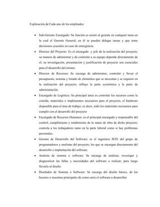 Explicación de Cada uno de los empleados:
 Sub-Gerente Encargado: Su función es asistir al gerente en cualquier tarea en
la cual el Gerente General; en él se pueden delegar tareas y que tome
decisiones cruciales en caso de emergencia.
 Director del Proyecto: Es el encargado y jefe de la realización del proyecto,
su manera de administrar y de controlar a su equipo depende directamente de
el; su investigación, presentación y justificación de proyecto son esenciales
para el desarrollo del mismo.
 Director de Recursos: Se encarga de administrar, controlar y llevar el
presupuesto, nomina y listado de elementos que se necesitan y se requiere en
la realización del proyecto; influye la parte económica y la parte de
administración.
 Encargado de Logística: Su principal tarea es controlar los recursos como la
comida, materiales e implementos necesarios para el proyecto, el hardware
disponible para el área de trabajo; es decir, todo los materiales necesarios para
cumplir con el desarrollo del proyecto
 Encargado de Recursos Humanos: es el principal encargado y responsable del
control, cumplimiento y rendimiento de la mano de obra de dicho proyecto;
controla a los trabajadores tanto en la parte laboral como si hay problemas
personales.
 Gerente de Desarrollo del Software: es el ingeniero JEFE del grupo de
programadores y analistas del proyecto, los que se encargan directamente del
desarrollo e implantación del software.
 Analista de sistema o software: Se encarga de analizar, investigar y
diagnosticar las fallas y necesidades del software a realizar, para luego
llevarlo al diseño.
 Diseñador de Sistema o Software: Se encarga del diseño básico, de los
bocetos o muestras principales de como seria el software a desarrollar
 