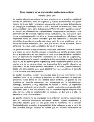 No es necesario ser un profesional de gestión para gestionar
Mariana Garcia Soto
La gestión educativa es un tema de suma importancia en la actualidad, debido al
mundo tan cambiante, lleno de exigencias y nuevos requerimientos para poder
hacerle frente con éxito y creciendo; apenas este sexto semestre de licenciatura
en pedagogía, el concepto y todo lo que lo envuelve fue introducido, como una
preespecialidad y como parte de la asignatura “Administración y gestión educativa”
en mi caso es mi selección de preespecialidad, justo por que lo relacionaba con la
administración de escuelas, organizaciones, instituciones, etc., todo aquel lugar
donde un pedagogo pudiera participar en temas relacionados con administrar, otra
importante razón fue porque considere que mis habilidades y aptitudes me
permitirían desarrollarme en esta área, ahora tanto de forma académica y en un
futuro de manera profesional, debo decir que en esto no me equivoque, aun lo
considero y creo que estas son aspectos claves, en la gestión.
La gestión educativa es algo complicado, cambiante, destinada a buscar el cambio
y la mejora sin perder de vista nada que se necesite para lograrla, gracias a varios
textos revisados tanto en esta asignatura, como en la preespecialidad, he podido
tener un acercamiento importante e interesante de lo que esto es y representa,
desafortunadamente la situación que el día de hoy nos aqueja, la pandemia por el
covid-19, no me permitió poner en practica y tener acercamiento practico a ella, lo
cual es una de las características más importantes de la gestión educativa, es
praxiologico, no se puede gestionar todo desde un escritorio, supervisando todo
desde una computadora, pues para gestionar hay que acercarnos al contexto
donde se quiere y requiere gestionar.
La gestión educativa, escolar y pedagógica debe provocar movimientos en la
realidad a partir de las necesidad y demandas sociales para contribuir a resolver
problemas reales dentro de una realidad social existente. La gestión es una
disciplina de segunda generación, sus antecesoras son la administración,
sociología, economía y muy importante no olvidar la política. La importante
relación que existe entre administración y gestión, existen diferencia, pero también
similitudes, pero lo más importante es que no se pueden separar ninguna de la
otra, por que estas se complementan, se articulan, se dan una a la otra, no
existirían si no se considera la otra.
La gestión educativa no es un proceso lineal, más bien es cíclico, pues siempre
esta en constante movimiento requiriendo atender nuevas necesidades y
demandas sociales, justo en esta parte entre la importancia de la relación
Sociedad-Gestión, la cual es la especificidad de la pedagogía y que, a partir de
ella, debemos trabajar, teniendo en cuenta que los nosotros abordaremos la
 