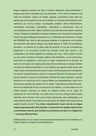 TIC CALAMEO
lengua originaria poniendo de lado lo nuestro adoptando otras identidades y
lenguas que fueron impuestos por los oxidentales, Por lo tanto el trabajo es de
todos los docentes, padres de familia, agentes comunitarios entre ellos los
yachaq que se encuentran en las comunidades con muchos conocimientos como
menciona uno de los autores “enciclopedia andante” afirma Wemmerholm.
Autoridades comunales, autoridades educativas e instituciones como la
municipalidad entre otros, deben contribuir para esta tarea que está en nuestras
manos, fortalecer la identidad y la lengua originaria como docentes de educación
inicial intercultural bilingüe juntamente con el Ministerio de Educación, a través
del DIGEIBIR que lleva a cabo acciones dirigidas a la aplicación de la política
de educación intercultural bilingüe que debe abarcar el 100% de la población
educativa. La mayoría de la gente está de acuerdo en que las competencias
lingüísticas y la conciencia cultural son factores clave para ayudar a los
inmigrantes y los recién llegados de cualquier otro país. “Pero a pesar de todo
es muy bueno mantener la lengua materna del estudiante, ya que será bueno
tanto para su autoestima, como para un mejor rendimiento en la escuela. No
todos los municipios son capaces de proporcionar enseñanza en lengua materna
en todos los idiomas solicitados, lo que significa que algunos niños tienen que
viajar a otras comunidades para asistir a clase, otra llave potencial en la logística.
Un estudio reciente llevado a cabo por la Agencia Nacional de Educación reveló
que al comparar un grupo de estudiantes similares de origen extranjero, quienes
asistieron a la instrucción de la Lengua Materna se desempeñaron mejor en la
escuela que aquellos que optaron por no asistir. Todo esto por la discriminación.
Sería muy interesante Si hay una educación de calidad, y un niño asiste con una
actitud positiva, entonces no puedo ver ninguna contra, de ser capaz de
expresarse en varios idiomas. Los niños hacen uso de su lengua materna para
aprender otros idiomas. Pero pocos están practicando este metodología y lo
resto está por olvidar" Si se trata de una educación de calidad, sólo cosas buenas
pueden resultar de ello ""Los niños, naturalmente, hacen uso de su lengua
materna para aprender otros idiomas. La educación en lengua materna crea
una identidad cultural, que fortalece la autoestima y te abre a la integración
", concluye Wemmerholm.
Reflexionemos en tus manos se encuentra el fortalecimiento de la identidad y le
lengua materna no dejemos que desaparezca
 