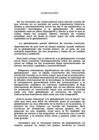 GLOBALIZACIÓN



  No es necesario ser observadores para darnos cuenta de
que vivimos en un período de suma importancia histórica,
debido a acontecimientos como los del 11 de septiembre, la
revolución tecnológica o la globalización. El sistema
capitalista está en pleno “apogeo” y afecta a todo lo que le
rodea, hasta los propios valores morales de nuestra
sociedad, pero sin duda el mayor logro de este sistema
capitalista es la globalización.

   “La globalización puede definirse de muchas maneras,
dependiendo de qué nivel se desee analizar; puede hablarse
de la globalización del mundo entero, de un país, de una
industria específica, de una empresa y hasta de un modelo
económico y político”.

  Para este ensayo voy a referirme a la globalización mundial
como “una creciente interdependencia entre los países, tal
como se refleja en los crecientes flujos internacionales de
bienes, servicios, capitales y conocimientos”.

    “Algunos indicadores significativos de este proceso de
globalización    son: el rápido crecimiento del intercambio
comercial mundial (a un ritmo mayor que el de la producción);
la creciente movilidad internacional del capital; la velocidad de
la difusión internacional de la tecnología; la intensificación de
la competencia generalizada entre las corporaciones; y la
desaparición paulatina de barreras institucionales al flujo
internacional de bienes y capital. Así, en los últimos años se
ha producido un movimiento hacia una economía mundial
cada vez más globalizada; el comercio de bienes e
instrumentos financieros está cada vez más integrado”.

 ¿Cómo puedo relacionar a la globalización con la ética? No
creo que esto sea difícil de entender pues el concepto de
globalización es muy diferente en la teoría y en la práctica, el
primero es muy utópico: un mundo sin fronteras, libre
comercio sin problemas, todos somos iguales, etc., el
segundo es una realidad, cruel pero al fin realidad: los
grandes se comen a los pequeños, el comercio con un sinfín
de barreras, y la brecha entre ricos y pobres cada vez es
más grande.

   Considero que el concepto teórico de globalización es
utópico porque no todos los países tenemos la misma
 