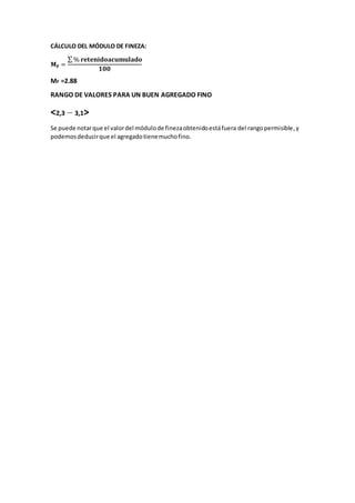 CÁLCULO DEL MÓDULO DE FINEZA:
𝐌 𝐅 =
∑ % 𝐫𝐞𝐭𝐞𝐧𝐢𝐝𝐨𝐚𝐜𝐮𝐦𝐮𝐥𝐚𝐝𝐨
𝟏𝟎𝟎
MF =2.88
RANGO DE VALORES PARA UN BUEN AGREGADO FINO
<2,3 3,1>
Se puede notarque el valordel módulode finezaobtenidoestáfuera del rangopermisible,y
podemosdeducirque el agregadotienemuchofino.
 