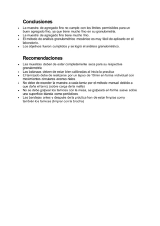Conclusiones
 La muestra de agregado fino no cumple con los límites permisibles para un
buen agregado fino, ya que tiene mucho fino en su granulometría.
 La muestra de agregado fino tiene mucho fino.
 El método de análisis granulométrico mecánico es muy fácil de aplicarlo en el
laboratorio.
 Los objetivos fueron cumplidos y se logró el análisis granulométrico.
Recomendaciones
 Las muestras deben de estar completamente seca para su respectiva
granulometría
 Las balanzas deben de estar bien calibradas al inicia la practica
 El tamizado debe de realizarse por un lapso de 10min en forma individual con
movimientos circulares acenso ríales
 No debe de exceder la muestra a cada tamiz por el método manual debido a
que daña el tamiz (sobre carga de la malla)
 No se debe golpear los tamices con la mesa, se golpeará en forma suave sobre
una superficie blanda como periódicos
 Las bandejas antes y después de la práctica han de estar limpias como
también los tamices (limpiar con la brocha)
 