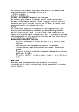 En el análisis granulométrico se emplean generalmente dos métodos para
determinar el tamaño de los granos de los suelos:
1. Método Mecánico.
2. Método del Hidrómetro.
Análisis Granulométrico Mecánico por Tamizado.
Es el análisis granulométrico que emplea tamices para la separación en
tamaños de las partículas del suelo. Debido a las limitaciones del método su
uso se ha restringido a partículas mayores que 0.074 mm. Al material menor
que ese se le aplica el método del hidrómetro.
Tamiz:
Es el instrumento empleado en la separación del suelo por tamaños, está
formado por un marco metálico y alambres que se cruzan ortogonalmente
formando aberturas cuadradas. Los tamices del ASTM son designados por
medio de pulgadas y números. Por ejemplo un tamiz 2" es aquel cuya abertura
mide dos pulgadas por lado; un tamiz No. 4 es aquel que tiene cuatro alambres
y cuatro aberturas por pulgada lineal.
Limitaciones del Análisis Mecánico
 No provee información de la forma del grano ni de la estructura de las
partículas.
 Se miden partículas irregulares con mallas de forma regular.
 Las partículas de menor tamaño tienden a adherirse a las de mayor
tamaño.
 El número de tamices es limitado mientras las partículas tienen números
de tamaños ilimitados.
 Tiene algún significado cuando se realiza a muestras representativas de
suelo.
El Cuarteo
El cuarteo tiene por objeto obtener de una muestra de porciones
representativas de tamaño adecuado para efectuar las pruebas de laboratorio
que se requieren.
 