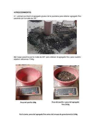 4.PROCEDIMIENTO:
4.1. primero se trituró el agregado grueso de la puzolana para obtener agregado fino
pasando por la malla de 3/8’’.
4.2. luego pasamos por la malla de 3/8’’ para obtener el agregado fino, para nuestro
objetivo utilizamos 1144g.
trituración
Peso del pocillo 168g Peso del pocillo + peso del agregado
fino 1312g
Por lo tanto; peso del agregado fino antes del ensayo de granulometría 1144g
 