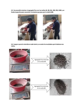 4.3. Se procedióa tamizar el agregado fino con las mallas #4, #8, #16, #30, #50, #100 y un
fondorespectivopara acumular lorestante que pasa por la malla #100.
4.4. luegose pesalo retenidoencada tamiz y se anota losresultados que la balanza nos
indica.
Agregadofinoretenido
en la malla #4
Agregadofinoretenido
en la malla #8
 