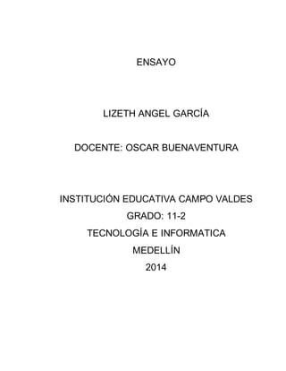 ENSAYO 
LIZETH ANGEL GARCÍA 
DOCENTE: OSCAR BUENAVENTURA 
INSTITUCIÓN EDUCATIVA CAMPO VALDES 
GRADO: 11-2 
TECNOLOGÍA E INFORMATICA 
MEDELLÍN 
2014 
 