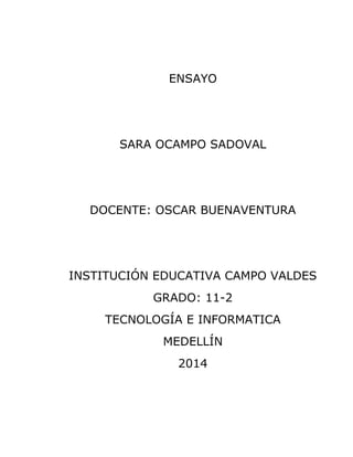 ENSAYO 
SARA OCAMPO SADOVAL 
DOCENTE: OSCAR BUENAVENTURA 
INSTITUCIÓN EDUCATIVA CAMPO VALDES 
GRADO: 11-2 
TECNOLOGÍA E INFORMATICA 
MEDELLÍN 
2014 
 