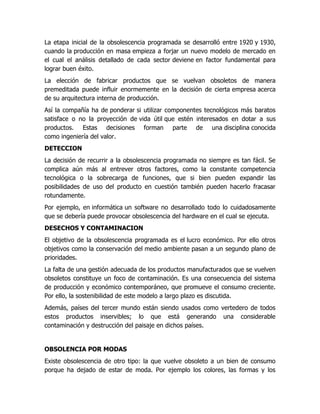 La etapa inicial de la obsolescencia programada se desarrolló entre 1920 y 1930, 
cuando la producción en masa empieza a forjar un nuevo modelo de mercado en 
el cual el análisis detallado de cada sector deviene en factor fundamental para 
lograr buen éxito. 
La elección de fabricar productos que se vuelvan obsoletos de manera 
premeditada puede influir enormemente en la decisión de cierta empresa acerca 
de su arquitectura interna de producción. 
Así la compañía ha de ponderar si utilizar componentes tecnológicos más baratos 
satisface o no la proyección de vida útil que estén interesados en dotar a sus 
productos. Estas decisiones forman parte de una disciplina conocida 
como ingeniería del valor. 
DETECCION 
La decisión de recurrir a la obsolescencia programada no siempre es tan fácil. Se 
complica aún más al entrever otros factores, como la constante competencia 
tecnológica o la sobrecarga de funciones, que si bien pueden expandir las 
posibilidades de uso del producto en cuestión también pueden hacerlo fracasar 
rotundamente. 
Por ejemplo, en informática un software no desarrollado todo lo cuidadosamente 
que se debería puede provocar obsolescencia del hardware en el cual se ejecuta. 
DESECHOS Y CONTAMINACION 
El objetivo de la obsolescencia programada es el lucro económico. Por ello otros 
objetivos como la conservación del medio ambiente pasan a un segundo plano de 
prioridades. 
La falta de una gestión adecuada de los productos manufacturados que se vuelven 
obsoletos constituye un foco de contaminación. Es una consecuencia del sistema 
de producción y económico contemporáneo, que promueve el consumo creciente. 
Por ello, la sostenibilidad de este modelo a largo plazo es discutida. 
Además, países del tercer mundo están siendo usados como vertedero de todos 
estos productos inservibles; lo que está generando una considerable 
contaminación y destrucción del paisaje en dichos países. 
OBSOLENCIA POR MODAS 
Existe obsolescencia de otro tipo: la que vuelve obsoleto a un bien de consumo 
porque ha dejado de estar de moda. Por ejemplo los colores, las formas y los 
 
