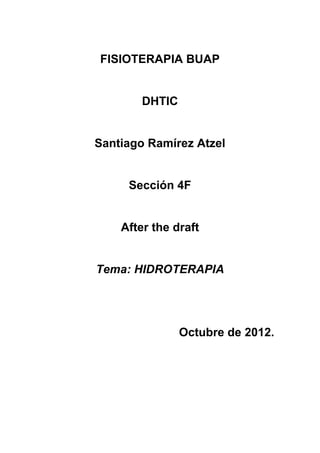 FISIOTERAPIA BUAP


        DHTIC


Santiago Ramírez Atzel


     Sección 4F


    After the draft


Tema: HIDROTERAPIA




                Octubre de 2012.
 