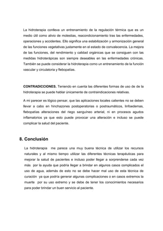 La hidroterapia conlleva un entrenamiento de la regulación térmica que es un
 medio útil como alivio de molestias, reacondicionamiento tras las enfermedades,
 operaciones y accidentes. Ello significa una estabilización y armonización general
 de las funciones vegetativas justamente en el estado de convalecencia. La mejora
 de las funciones, del rendimiento y calidad orgánicas que se consiguen con las
 medidas hidroterápicas son siempre deseables en las enfermedades crónicas.
 También se puede considerar la hidroterapia como un entrenamiento de la función
 vascular y circulatoria y flebopatías.




 CONTRADICCIONES. Teniendo en cuenta las diferentes formas de uso de de la
 hidroterapia se puede hablar únicamente de contraindicaciones relativas.

 A mi parecer es lógico pensar, que las aplicaciones locales calientes no se deben
 llevar a cabo en hinchazones postoperatorias o postraumáticos, linfoedemas,
 flebopatías alteraciones del riego sanguíneo arterial, ni en procesos agudos
 inflamatorios ya que esto puede provocar una alteración e incluso se puede
 complicar la salud del paciente.



8. Conclusión

  La hidroterapia    me parece una muy buena técnica de utilizar los recursos
  naturales y al mismo tiempo utilizar las diferentes técnicas terapéuticas para
  mejorar la salud de pacientes e incluso poder llegar a sorprenderse cada vez
  más por la ayuda que podría llegar a brindar en algunos casos complicados el
  uso de agua, además de esto no se debe hacer mal uso de esta técnica de
  curación ya que podría generar algunas complicaciones o en casos extremos la
  muerte por su uso extremo y se debe de tener los conocimientos necesarios
  para poder brindar un buen servicio al paciente.
 