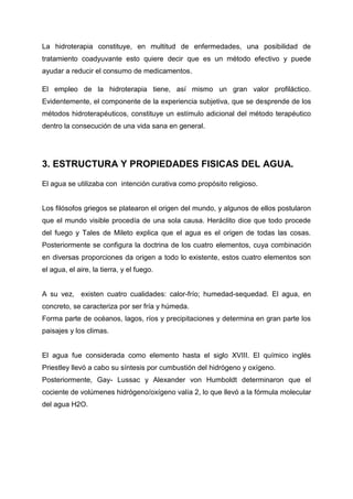 La hidroterapia constituye, en multitud de enfermedades, una posibilidad de
tratamiento coadyuvante esto quiere decir que es un método efectivo y puede
ayudar a reducir el consumo de medicamentos.

El empleo de la hidroterapia tiene, así mismo un gran valor profiláctico.
Evidentemente, el componente de la experiencia subjetiva, que se desprende de los
métodos hidroterapéuticos, constituye un estímulo adicional del método terapéutico
dentro la consecución de una vida sana en general.




3. ESTRUCTURA Y PROPIEDADES FISICAS DEL AGUA.

El agua se utilizaba con intención curativa como propósito religioso.


Los filósofos griegos se platearon el origen del mundo, y algunos de ellos postularon
que el mundo visible procedía de una sola causa. Heráclito dice que todo procede
del fuego y Tales de Mileto explica que el agua es el origen de todas las cosas.
Posteriormente se configura la doctrina de los cuatro elementos, cuya combinación
en diversas proporciones da origen a todo lo existente, estos cuatro elementos son
el agua, el aire, la tierra, y el fuego.


A su vez, existen cuatro cualidades: calor-frío; humedad-sequedad. El agua, en
concreto, se caracteriza por ser fría y húmeda.
Forma parte de océanos, lagos, ríos y precipitaciones y determina en gran parte los
paisajes y los climas.


El agua fue considerada como elemento hasta el siglo XVIII. El químico inglés
Priestley llevó a cabo su síntesis por cumbustión del hidrógeno y oxígeno.
Posteriormente, Gay- Lussac y Alexander von Humboldt determinaron que el
cociente de volúmenes hidrógeno/oxígeno valía 2, lo que llevó a la fórmula molecular
del agua H2O.
 