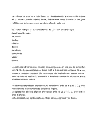 La molécula de agua tiene cada átomo de hidrógeno unido a un átomo de oxígeno
por un enlace covalente. En este enlace, relativamente fuerte, el átomo de hidrógeno
y el átomo de oxígeno ponen en común un electrón cada uno.


Se pueden distinguir las siguientes formas de aplicación en hidroterapia.
-lavados o abluciones
-afusiones
-duchas
-chorros
-baños
-envolturas
-compresas
-vapor
-sauna


Los estímulos hidroterapéuticos fríos son aplicaciones cortas en una zona de temperatura
entre 12-16 g.C., aunque el agua por debajo de 30 g. C. se reconoce como agua fría y pone
en marcha reacciones reflejas de frío. Los métodos más empleados son lavados, chorros y
baños parciales. La dosificación depende de la temperatura, la duración del estímulo y otros
factores de influencia térmica.


Los estímulos templados se emplean en una zona térmica entre los 37 y 39 g. C. y llevan
frecuentemente al calentamiento de la superficie corporal.
Las aplicaciones calientes emplean temperaturas entre los 23 y 45 g. C., sobre todo en
forma de chorros.
En las aplica calóricas cambiantes tienen interés los baños parciales y las duchas.
 