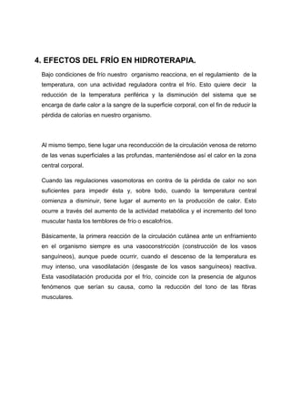 4. EFECTOS DEL FRÍO EN HIDROTERAPIA.
 Bajo condiciones de frío nuestro organismo reacciona, en el regulamiento de la
 temperatura, con una actividad reguladora contra el frío. Esto quiere decir la
 reducción de la temperatura periférica y la disminución del sistema que se
 encarga de darle calor a la sangre de la superficie corporal, con el fin de reducir la
 pérdida de calorías en nuestro organismo.




 Al mismo tiempo, tiene lugar una reconducción de la circulación venosa de retorno
 de las venas superficiales a las profundas, manteniéndose así el calor en la zona
 central corporal.

 Cuando las regulaciones vasomotoras en contra de la pérdida de calor no son
 suficientes para impedir ésta y, sobre todo, cuando la temperatura central
 comienza a disminuir, tiene lugar el aumento en la producción de calor. Esto
 ocurre a través del aumento de la actividad metabólica y el incremento del tono
 muscular hasta los temblores de frío o escalofríos.

 Básicamente, la primera reacción de la circulación cutánea ante un enfriamiento
 en el organismo siempre es una vasoconstricción (construcción de los vasos
 sanguíneos), aunque puede ocurrir, cuando el descenso de la temperatura es
 muy intenso, una vasodilatación (desgaste de los vasos sanguíneos) reactiva.
 Esta vasodilatación producida por el frío, coincide con la presencia de algunos
 fenómenos que serían su causa, como la reducción del tono de las fibras
 musculares.
 