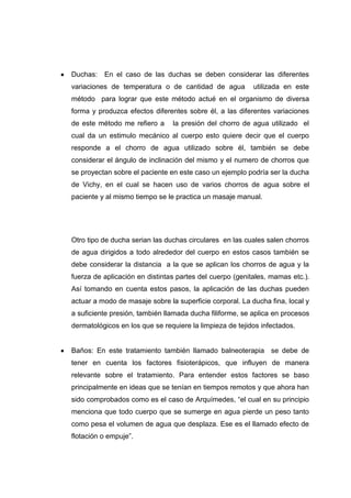 Duchas:   En el caso de las duchas se deben considerar las diferentes
variaciones de temperatura o de cantidad de agua          utilizada en este
método para lograr que este método actué en el organismo de diversa
forma y produzca efectos diferentes sobre él, a las diferentes variaciones
de este método me refiero a     la presión del chorro de agua utilizado el
cual da un estimulo mecánico al cuerpo esto quiere decir que el cuerpo
responde a el chorro de agua utilizado sobre él, también se debe
considerar el ángulo de inclinación del mismo y el numero de chorros que
se proyectan sobre el paciente en este caso un ejemplo podría ser la ducha
de Vichy, en el cual se hacen uso de varios chorros de agua sobre el
paciente y al mismo tiempo se le practica un masaje manual.




Otro tipo de ducha serian las duchas circulares en las cuales salen chorros
de agua dirigidos a todo alrededor del cuerpo en estos casos también se
debe considerar la distancia a la que se aplican los chorros de agua y la
fuerza de aplicación en distintas partes del cuerpo (genitales, mamas etc.).
Así tomando en cuenta estos pasos, la aplicación de las duchas pueden
actuar a modo de masaje sobre la superficie corporal. La ducha fina, local y
a suficiente presión, también llamada ducha filiforme, se aplica en procesos
dermatológicos en los que se requiere la limpieza de tejidos infectados.


Baños: En este tratamiento también llamado balneoterapia se debe de
tener en cuenta los factores fisioterápicos, que influyen de manera
relevante sobre el tratamiento. Para entender estos factores se baso
principalmente en ideas que se tenían en tiempos remotos y que ahora han
sido comprobados como es el caso de Arquímedes, “el cual en su principio
menciona que todo cuerpo que se sumerge en agua pierde un peso tanto
como pesa el volumen de agua que desplaza. Ese es el llamado efecto de
flotación o empuje”.
 