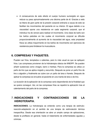 A consecuencia de este efecto el cuerpo humano sumergido en agua
       reduce su peso aproximadamente una décima parte de él. Gracias a esto
       se libera de gran parte de la presión corporal ordinaria a causa de esto se
       facilitan los movimientos del paciente en su interior. El agua debido a su
       viscosidad opone una resistencia en cada segmento corporal, que el
       individuo ha de vencer para realizar el movimiento. Una clase de baño son
       los baños peloides en los cuales el movimiento corporal se dificulta
       proporcionalmente al aumento de la viscosidad del agua, esta propiedad
       física se utiliza mayormente en los baños de movimiento con ejercicios de
       resistencia para fortalecer la musculatura.



6. COMPRESAS Y PAQUETES.
 Pueden ser fríos, templados o calientes, pero lo más usual es que se apliquen
 fríos. Las compresas provienen de la hidroterapia clásica de KNEIPP. Se pueden
 añadir sustancias como vinagre, barro o hierbas. Para la compresa se utiliza un
 paño de lino que se aplica mojado y escurrido. Después se pone un paño fino de
 lino o algodón y finalmente se cubre con un paño de lana o franela. Después de
 aplicar la compresa se envuelve al paciente en una manta de lana o de lino.

 La duración de la aplicación de la compresa varía dependiendo de la finalidad que
 se quiera conseguir. Así, en las compresas frías se repetirá la aplicación tras el
 calentamiento del paño de la compresa.



7. INDICACIONES             Y      CONTRADICCIONES                   DE        LA
   HIDROTERAPIA.
 INDICACIONES. La hidroterapia se entiende como una terapia de estimulo-
 reacción-adaptación en el sentido de una terapia de estimulación térmica
 inespecífica. Desde esa orientación se abre un amplio campo de aplicaciones,
 desde la profilaxis en general, hasta el tratamiento de enfermedades agudas y
 crónicas.
 
