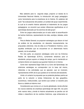 Mas adelante para la       segunda etapa, propone un tesista de la
Universidad Nacional Abierta, la introducción del juego pedagógico
como herramienta para la enseñanza de la historia. En palabras del
autor “las evaluaciones del postest y el pretest del grupo experimental,
la cual se le enseño historia aplicando el tratamiento de los juegos
pedagógicos, se encontró que existen diferencias significativas en el
aprendizaje alcanzado por los alumnos de este grupo”.
   Entre los juegos seleccionados por el autor están la escenificación
de hechos históricos, representación de roles, acertijos, debates, entre
otros.
   Para la Media General, se proponen estrategias que elevan el nivel
de análisis de los estudiantes, sin descartar necesariamente, las
propuestas anteriores. Una de ellas es el Paralelismo histórico, como
aquellas similitudes que se encuentran en un determinado hecho
pasado, con la actualidad.
   Por otra parte, se proponen estrategias como son los Entornos
Reales de Aprendizaje (E.R.A.), sumamente atractivos para el
estudiante, porque supone un trabajo de campo, que lo mantendrá en
contacto directo con espacios que guardan historia en si mismos.
   Como bien representa Edgar Dale en su Cono del Aprendizaje, las
anteriores estrategias se corresponden con la base del mismo,
referentes a las actividades que se ejecutan, que se vivencian,
representando el 90% de lo que quedara en la memoria del estudiante.
   Unido a lo anterior la propuesta que se pretende plantear podría ser
parte de la solución a tantas limitaciones de tipo geográfico,
económicos, institucionales, que tendría que sortear un docente para
llevar su cátedra al máximo nivel.
   Considerando que vivimos en un mundo globalizado, donde afrontar
los nuevos sistemas de enseñaza aprendizaje del siglo XXI, nos pone
ante nuevos retos y donde la historia actualmente se percibe con tal
nitidez o desenfreno de los cambios históricos, urge embarcarse en
 