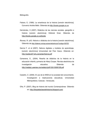 Bibliografía



Fabara, E. (1999). La enseñanza de la historia [versión electrónica].
  Convenio Andrés Bello. Obtenida de http://books.google.co.ve

Hernández, X (2007). Didáctica de las ciencias sociales, geografía e
  historia     [versión   electrónica].      Editorial   Graó.     Obtenido   de
  http://books.google.co.ve/books

Álvarez, R. (s/f). Historia o didáctica de la historia [versión electrónica].
  Obtenido de http://dialnet.unirioja.es/servlet/articulo?codigo=55703

García F. et al (2007). Nativos digitales y modelos de aprendizaje,
  [versión electrónica] Universidad del País Vasco. Obtenido en:
  http://spdece07.ehu.es/actas/Garcia.pdf

Camarena, E., (2004). Reseña de didáctica de la historia en la
  educación infantil y primaria de Hilary Cooper. Revista electrónica de
  investigación                 educativa.               Obtenida             de
  http://redalyc.uaemex.mx/redalyc/pdf/155/15506108.pdf



Castaño, C. (2009). El uso de la WEB en la sociedad del conocimiento.
          Investigación     e     implicaciones      educativas.     Universidad
          Metropolitana. Caracas - Venezuela.


Oña, P. (2007). Blog de historia del mundo Contemporánea Obtenido
          en: http://blogdelaclasedehistoria.blogspot.com/
 
