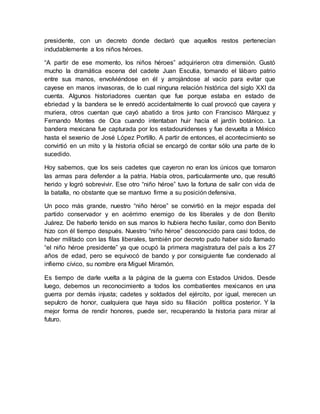 presidente, con un decreto donde declaró que aquellos restos pertenecían
indudablemente a los niños héroes.
“A partir de ese momento, los niños héroes” adquirieron otra dimensión. Gustó
mucho la dramática escena del cadete Juan Escutia, tomando el lábaro patrio
entre sus manos, envolviéndose en él y arrojándose al vacío para evitar que
cayese en manos invasoras, de lo cual ninguna relación histórica del siglo XXI da
cuenta. Algunos historiadores cuentan que fue porque estaba en estado de
ebriedad y la bandera se le enredó accidentalmente lo cual provocó que cayera y
muriera, otros cuentan que cayó abatido a tiros junto con Francisco Márquez y
Fernando Montes de Oca cuando intentaban huir hacía el jardín botánico. La
bandera mexicana fue capturada por los estadounidenses y fue devuelta a México
hasta el sexenio de José López Portillo. A partir de entonces, el acontecimiento se
convirtió en un mito y la historia oficial se encargó de contar sólo una parte de lo
sucedido.
Hoy sabemos, que los seis cadetes que cayeron no eran los únicos que tomaron
las armas para defender a la patria. Había otros, particularmente uno, que resultó
herido y logró sobrevivir. Ese otro “niño héroe” tuvo la fortuna de salir con vida de
la batalla, no obstante que se mantuvo firme a su posición defensiva.
Un poco más grande, nuestro “niño héroe” se convirtió en la mejor espada del
partido conservador y en acérrimo enemigo de los liberales y de don Benito
Juárez. De haberlo tenido en sus manos lo hubiera hecho fusilar, como don Benito
hizo con él tiempo después. Nuestro “niño héroe” desconocido para casi todos, de
haber militado con las filas liberales, también por decreto pudo haber sido llamado
“el niño héroe presidente” ya que ocupó la primera magistratura del país a los 27
años de edad, pero se equivocó de bando y por consiguiente fue condenado al
infierno cívico, su nombre era Miguel Miramón.
Es tiempo de darle vuelta a la página de la guerra con Estados Unidos. Desde
luego, debemos un reconocimiento a todos los combatientes mexicanos en una
guerra por demás injusta; cadetes y soldados del ejército, por igual, merecen un
sepulcro de honor, cualquiera que haya sido su filiación política posterior. Y la
mejor forma de rendir honores, puede ser, recuperando la historia para mirar al
futuro.
 
