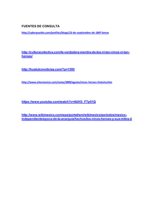 FUENTES DE CONSULTA
http://cyberpueblo.com/profiles/blogs/13-de-septiembre-de-1847-breve
http://culturacolectiva.com/la-verdadera-mentira-de-los-ni-tan-ninos-ni-tan-
heroes/
http://huatulconoticias.com/?p=1595
http://www.sitesmexico.com/notas/2009/agosto/ninos-heroes-historia.htm
https://www.youtube.com/watch?v=AUH3_FTp51Q
http://www.wikimexico.com/wps/portal/wm/wikimexico/periodos/mexico-
independiente/epoca-de-la-anarquia/hechos/los-ninos-heroes-y-sus-mitos-2
 