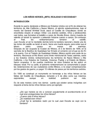 LOS NIÑOS HEROES ¿MITO, REALIDAD O NECESIDAD?
INTRODUCCIÓN
Durante la guerra declarada a México por Estados Unidos con el fin de obtener los
territorios de Alta California y Nuevo México, el ejército estadounidense, bajo el
mando del General Winfield Scott, atacó el Castillo de Chapultepec donde se
encontraba situado el colegio militar. Los jóvenes cadetes, niños y adolescentes
casi todos, que formaban el batallón a cargo de Nicolás Bravo, dieron muestra de
valentía al resistir la agresión y peleando inclusive cuerpo a cuerpo. Sin embargo
al final, los norteamericanos tomaron el castillo.
Juan Escutia al ver la inevitable derrota tomó la bandera nacional y desde una de
las torres del castillo se lanzó al vacío, hacia una muerte segura, para evitar que el
lábaro patrio cayera en manos del enemigo.
Después de ser ocupada la Ciudad de México, el 2 de febrero de 1848, en la
sacristía de la Basílica de Guadalupe fue firmado el convenio con el que se dio fin
a la guerra. Con el Tratado de Guadalupe Hidalgo, México perdió gran parte de su
territorio. Reconocía al Río Bravo como límite meridional de Texas; además, cedía
a los Estados Unidos norteamericanos los territorios de Nuevo México y Alta
California, y los Estados de Coahuila, Veracruz, Puebla y el Estado de México;
fueron ocupados. A los puertos marítimos de otros Estados se les aplicó un
bloqueo naval. Por su parte, el gobierno norteamericano se comprometía a pagar
las reclamaciones de sus ciudadanos contra México, a no exigir compensaciones
por los gastos de guerra y a pagar 15 millones de pesos por los territorios cedidos.
En 1906 se construyó un monumento en homenaje a los niños héroes en las
faldas del Castillo de Chapultepec, tomando a 6 de ellos como sus máximos
exponentes, aunque en realidad pudieron ser más.
Es de esta manera como nos damos cuenta que existen varias incógnitas con
respecto al tema de los niños héroes como por ejemplo:
- ¿De que manera se dio a conocer popularmente el acontecimiento en el
cual eran protagonistas los niños héroes?
- ¿Fueron solo 6 niños héroes?
- ¿En realidad eran niños?
- ¿Cuál fue la verdadera razón por la cual Juan Escutia se cayó con la
bandera?
 