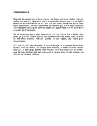 CONCLUSIONES
Después de analizar bien el tema anterior nos damos cuenta de muchos mitos los
cuales nos han sido inculcados desde la educación primaria como la verdadera
historia de los niños héroes, no son más que eso, mitos, ya que por alguna u otra
razón, esta historia, ha sido manipulada de tal forma que, le han dado un cambio
a la verdadera historia para darle una especie de popularidad al hecho ocurrido en
el castillo de Chapultepec.
De tal forma que hemos sido manipulados con una historia ficticia hasta cierto
punto, ya que esta historia llegó de esa manera hasta estas fechas como un hecho
de relevancia histórica nacional, cuando en esa época, ese hecho pasó
desapercibido.
Con este pequeño ejemplo podemos percatarnos que, si en aquellos tiempos nos
hicieron creer tal mentira, en tiempos más recientes, e incluso en otros hechos
históricos, la demagogia política pudo intervenir en la manipulación de los medios
para darnos a conocer algo que no pasó de la manera como ha sido contada, con
el fin de los intereses políticos.
 