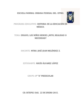 ESCUELA NORMAL URBANA FEDERAL DEL ISTMO.
PROGRAMA EDUCATIVO: HISTORIA DE LA EDUCACIÓN EN
MÉXICO.
TEMA: ENSAYO, LOS NIÑOS HEROES ¿MITO, REALIDAD O
NECESIDAD?
DOCENTE: MTRO. JOSÉ JUAN MELÉNDEZ Z.
ESTUDIANTE: ROCÍO ÁLVAREZ LÓPEZ
GRUPO: 1° “A” PREESCOLAR
CD. IXTEPEC OAX. 22 DE ENERO 2015.
 