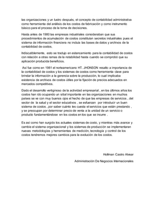 las organizaciones y un lustro después, el concepto de contabilidad administrativa
como herramienta del análisis de los costos de fabricación y como instrumento
básico para el proceso de la toma de decisiones.
Hasta antes de 1980 las empresas industriales consideraban que sus
procedimientos de acumulación de costos constituían secretos industriales pues el
sistema de información financiera no incluía las bases de datos y archivos de la
contabilidad de costos.
Indiscutiblemente, esto se tradujo en estancamiento para la contabilidad de costos
con relación a otras ramas de la notabilidad hasta cuando se comprobó que su
aplicación producida beneficios.
Así fue como en 1981 el norteamericano HT. JHONSON resalto a importancia de
la contabilidad de costos y los sistemas de costos como herramienta clave para
brindar la información a la gerencia sobre la producción, lo cual implicaba
existencia de archivos de costos útiles por la fijación de precios adecuados en
mercados competitivos.
Dado el desarrollo vertiginoso de la actividad empresarial , en los últimos años los
costos han ido ocupando un sitial importante en las organizaciones en muchos
países se ve con muy buenos ojos el hecho de que las empresas de servicios , del
sector de la salud y el sector educativos , se esfuerzan por introducir un buen
sistema de costos , por saber cuánto les cuesta el servicios que están prestando ,
y se preocupan por determinar precio de venta a la unidad de un servicio o
producto fundamentándose en los costos en los que se incurre .
Es así como han surgido los actuales sistemas de costo, y mientras más avance y
cambie el sistema organizacional y los sistemas de producción se implementaran
nuevas metodologías y herramientas de medición, tecnología y control de los
costos tendremos mejores cambios para la evolución de los costos.
Hollman Castro Alvear
Administración De Negocios Internacionales
 