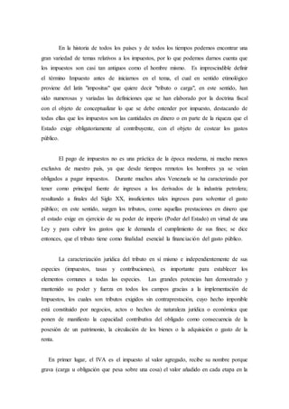 En la historia de todos los países y de todos los tiempos podemos encontrar una
gran variedad de temas relativos a los impuestos, por lo que podemos darnos cuenta que
los impuestos son casi tan antiguos como el hombre mismo. Es imprescindible definir
el término Impuesto antes de iniciarnos en el tema, el cual en sentido etimológico
proviene del latín "impositus" que quiere decir "tributo o carga", en este sentido, han
sido numerosas y variadas las definiciones que se han elaborado por la doctrina fiscal
con el objeto de conceptualizar lo que se debe entender por impuesto, destacando de
todas ellas que los impuestos son las cantidades en dinero o en parte de la riqueza que el
Estado exige obligatoriamente al contribuyente, con el objeto de costear los gastos
público.
El pago de impuestos no es una práctica de la época moderna, ni mucho menos
exclusiva de nuestro país, ya que desde tiempos remotos los hombres ya se veían
obligados a pagar impuestos. Durante muchos años Venezuela se ha caracterizado por
tener como principal fuente de ingresos a los derivados de la industria petrolera;
resultando a finales del Siglo XX, insuficientes tales ingresos para solventar el gasto
público; en este sentido, surgen los tributos, como aquellas prestaciones en dinero que
el estado exige en ejercicio de su poder de imperio (Poder del Estado) en virtud de una
Ley y para cubrir los gastos que le demanda el cumplimiento de sus fines; se dice
entonces, que el tributo tiene como finalidad esencial la financiación del gasto público.
La caracterización jurídica del tributo en sí mismo e independientemente de sus
especies (impuestos, tasas y contribuciones), es importante para establecer los
elementos comunes a todas las especies. Las grandes potencias han demostrado y
mantenido su poder y fuerza en todos los campos gracias a la implementación de
Impuestos, los cuales son tributos exigidos sin contraprestación, cuyo hecho imponible
está constituido por negocios, actos o hechos de naturaleza jurídica o económica que
ponen de manifiesto la capacidad contributiva del obligado como consecuencia de la
posesión de un patrimonio, la circulación de los bienes o la adquisición o gasto de la
renta.
En primer lugar, el IVA es el impuesto al valor agregado, recibe su nombre porque
grava (carga u obligación que pesa sobre una cosa) el valor añadido en cada etapa en la
 