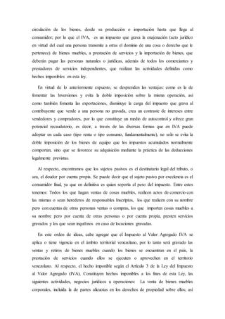 circulación de los bienes, desde su producción o importación hasta que llega al
consumidor; por lo que el IVA, es un impuesto que grava la enajenación (acto jurídico
en virtud del cual una persona transmite a otras el dominio de una cosa o derecho que le
pertenece) de bienes muebles, a prestación de servicios y la importación de bienes, que
deberán pagar las personas naturales o jurídicas, además de todos los comerciantes y
prestadores de servicios independientes, que realizan las actividades definidas como
hechos imponibles en esta ley.
En virtud de lo anteriormente expuesto, se desprenden las ventajas: como es la de
fomentar las Inversiones y evita la doble imposición sobre la misma operación, así
como también fomenta las exportaciones, disminuye la carga del impuesto que grava al
contribuyente que vende a una persona no gravada, crea un contraste de intereses entre
vendedores y compradores, por lo que constituye un medio de autocontrol y ofrece gran
potencial recaudatorio, es decir, a través de las diversas formas que en IVA puede
adoptar en cada caso (tipo renta o tipo consumo, fundamentalmente), no solo se evita la
doble imposición de los bienes de equipo que los impuestos acumulados normalmente
comportan, sino que se favorece su adquisición mediante la práctica de las deducciones
legalmente previstas.
Al respecto, encontramos que los sujetos pasivos es el destinatario legal del tributo, o
sea, el deudor por cuenta propia. Se puede decir que el sujeto pasivo por excelencia es el
consumidor final, ya que en definitiva es quien soporta el peso del impuesto. Entre estos
tenemos: Todos los que hagan ventas de cosas muebles, realicen actos de comercio con
las mismas o sean herederos de responsables Inscriptos, los que realicen con su nombre
pero con cuentas de otras personas ventas o compras, los que importen cosas muebles a
su nombre pero por cuenta de otras personas o por cuenta propia, presten servicios
gravados y los que sean inquilinos en caso de locaciones gravadas.
En este orden de ideas, cabe agregar que el Impuesto al Valor Agregado IVA se
aplica o tiene vigencia en el ámbito territorial venezolano, por lo tanto será gravado las
ventas y retiros de bienes muebles cuando los bienes se encuentran en el país, la
prestación de servicios cuando ellos se ejecuten o aprovechen en el territorio
venezolano. Al respecto, el hecho imponible según el Artículo 3 de la Ley del Impuesto
al Valor Agregado (IVA), Constituyen hechos imponibles a los fines de esta Ley, las
siguientes actividades, negocios jurídicos u operaciones: La venta de bienes muebles
corporales, incluida la de partes alícuotas en los derechos de propiedad sobre ellos; así
 