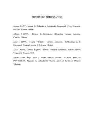 REFERENCIAS BIBLIOGRAFICAS
Álvarez, G (S/F). Manual de Redacción e Investigación Documental. Coro, Venezuela.
Ediciones Librería Destino.
Alfonzo, I (1995). Técnicas de Investigación Bibliográfica. Caracas, Venezuela.
Contexto Editores.
Aray, L (1995). Sistema Tributario. Caracas, Venezuela. Publicaciones de la
Universidad Nacional Abierta. C.A (Cuarta Edición).
Acedo Payares, German. Régimen Tributario Municipal Venezolano. Editorial Jurídica
Venezolana, Caracas, 1999.
Aguallo Avilles, Ángel. Tasas y Precios Públicos. Editorial Lex Nova. ANGULO
FONTIVEROS, Alejandro. La defraudación tributaria. Autor:, en Revista de Derecho
Tributario.
 