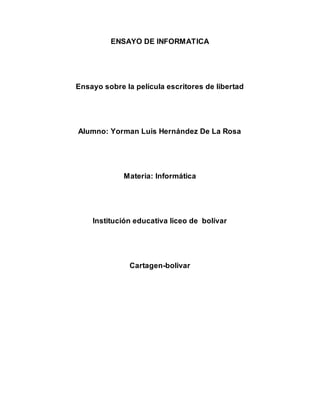 ENSAYO DE INFORMATICA 
Ensayo sobre la película escritores de libertad 
Alumno: Yorman Luis Hernández De La Rosa 
Materia: Informática 
Institución educativa liceo de bolívar 
Cartagen-bolivar 
