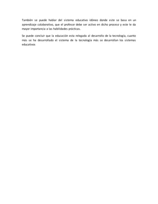 También se puede hablar del sistema educativo idóneo donde este se basa en un
aprendizaje colaborativo, que el profesor debe ser activo en dicho proceso y este le da
mayor importancia a las habilidades prácticas.
Se puede concluir que la educación esta relegada al desarrollo de la tecnología, cuanto
más se ha desarrollado el sistema de la tecnología más se desarrollan los sistemas
educativos
 