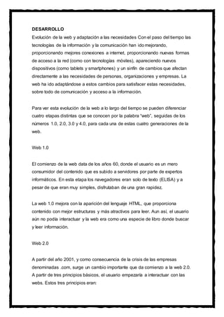 DESARROLLO
Evolución de la web y adaptación a las necesidades Con el paso del tiempo las
tecnologías de la información y la comunicación han ido mejorando,
proporcionando mejores conexiones a internet, proporcionando nuevas formas
de acceso a la red (como con tecnologías móviles), apareciendo nuevos
dispositivos (como tablets y smartphones) y un sinfín de cambios que afectan
directamente a las necesidades de personas, organizaciones y empresas. La
web ha ido adaptándose a estos cambios para satisfacer estas necesidades,
sobre todo de comunicación y acceso a la información.
Para ver esta evolución de la web a lo largo del tiempo se pueden diferenciar
cuatro etapas distintas que se conocen por la palabra “web”, seguidas de los
números 1.0, 2.0, 3.0 y 4.0, para cada una de estas cuatro generaciones de la
web.
Web 1.0
El comienzo de la web data de los años 60, donde el usuario es un mero
consumidor del contenido que es subido a servidores por parte de expertos
informáticos. En esta etapa los navegadores eran solo de texto (ELISA) y a
pesar de que eran muy simples, disfrutaban de una gran rapidez.
La web 1.0 mejora con la aparición del lenguaje HTML, que proporciona
contenido con mejor estructuras y más atractivos para leer. Aun así, el usuario
aún no podía interactuar y la web era como una especie de libro donde buscar
y leer información.
Web 2.0
A partir del año 2001, y como consecuencia de la crisis de las empresas
denominadas .com, surge un cambio importante que da comienzo a la web 2.0.
A partir de tres principios básicos, el usuario empezaría a interactuar con las
webs. Estos tres principios eran:
 