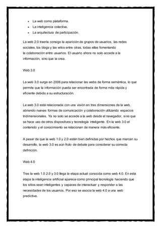  La web como plataforma.
 La inteligencia colectiva.
 La arquitectura de participación.
La web 2.0 traería consigo la aparición de grupos de usuarios, las redes
sociales, los blogs y las wikis entre otras, todas ellas fomentando
la colaboración entre usuarios. El usuario ahora no solo accede a la
información, sino que la crea.
Web 3.0
La web 3.0 surge en 2006 para relacionar las webs de forma semántica, lo que
permite que la información pueda ser encontrada de forma más rápida y
eficiente debido a su estructuración.
La web 3.0 está relacionada con una visión en tres dimensiones de la web,
abriendo nuevas formas de comunicación y colaboración utilizando espacios
tridimensionales. Ya no solo se accede a la web desde el navegador, sino que
se hace uso de otros dispositivos y tecnología inteligente. En la web 3.0 el
contenido y el conocimiento se relacionan de manera más eficiente.
A pesar de que la web 1.0 y 2.0 están bien definidas por hechos que marcan su
desarrollo, la web 3.0 es aún fruto de debate para considerar su correcta
definición.
Web 4.0
Tras la web 1.0 2.0 y 3.0 llega la etapa actual conocida como web 4.0. En esta
etapa la inteligencia artificial aparece como principal tecnología haciendo que
los sitios sean inteligentes y capaces de interactuar y responder a las
necesidades de los usuarios. Por eso se asocia la web 4.0 a una web
predictiva.
 
