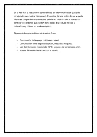 En la web 4.0, la voz aparece como vehículo de intercomunicación (utilizado
por ejemplo para realizar búsquedas). Es posible dar una orden de voz y que la
misma se cumpla de manera efectiva y eficiente. “Pide un taxi” o “llama a un
contacto” son órdenes que pueden darse desde dispositivos móviles u
ordenadores y obtener un resultado óptimo.
Algunas de las características de la web 4.0 son:
 Comprensión del lenguaje cotidiano o natural.
 Comunicación entre dispositivos (m2m, máquina a máquina).
 Uso de información relacionada (GPS, sensores de temperatura, etc.).
 Nuevas formas de interacción con el usuario.
 