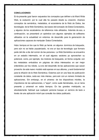 CONCLUCIONES
En la presente guía fueron expuestos los conceptos que definen a la Ward Wide
Web, la evolución por la cual ella ha pasado desde su creación, diversos
conceptos de semántica, metadatos, el ecosistema de la Web de Datos, las
tecnologías de la Web Semántica, las bases del concepto de Datos Conectados,
y algunos de los vocabularios de referencia más utilizados. Además de eso, a
continuación, se presentará un apéndice con algunos ejemplos de softwares
utilizados en la actualidad en entornos de desarrollo para la generación de
aplicaciones capaces de manipular Datos Conectados.
Hubo tiempos en los que la Web ya hervía en algunos dominios de búsqueda,
pero aún no se había popularizado, no era un tipo de tecnología que formara
parte del día a día del común de las personas. La Web Semántica se encuentra
en un estadio intermedio, en el cual algunos sectores ya aprovechan su
potencial, como, por ejemplo, los motores de búsqueda, en forma conjunta con
los metadatos embutidos en páginas de sitios interesados en ser mejor
entendidos por los robots. La era del desarrollo de las aplicaciones que sacan
provecho de este nuevo modelo está apenas en sus albores, y será fundamental
para la difusión de la Web Semántica. Estamos aún en una fase de publicación
constante de datos, cada vez más intensa, pero aún con un número limitado de
aplicaciones. Sin embargo, en el universo de los dispositivos móviles, la
importancia de las aplicaciones, o "apps", como suele llamárselas, es un tema
presente y universal en estos tiempos. En las grandes metrópolis, es
absolutamente habitual que cualquier persona busque un servicio de taxis a
través de una aplicación móvil que consulta los datos publicado.
 