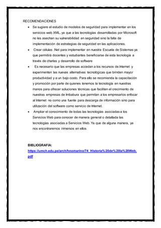 RECOMENDACIONES
 Se sugiere el estudio de modelos de seguridad para implementar en los
servicios web XML, ya que a las tecnologías desarrolladas por Microsoft
no les asechan su vulnerabilidad en seguridad sino la falta de
implementación de estrategias de seguridad en las aplicaciones.
 Crear células .Net para implementar en nuestra Escuela de Sistemas ya
que permitirá docentes y estudiantes beneficiarse de esta tecnología a
través de charlas y desarrollo de software
 Es necesario que las empresas accedan a los recursos de Internet y
experimenten las nuevas alternativas tecnológicas que brinden mayor
productividad y a un bajo costo. Para ello se recomienda la capacitación
y promoción por parte de quienes tenemos la tecnología en nuestras
manos para ofrecer soluciones técnicas que faciliten el crecimiento de
nuestras empresas de Imbabura que permitan a los empresarios enfocar
al Internet no como una fuente para descarga de información sino para
utilización del software como servicio de Internet.
 Ampliar el conocimiento de todas las tecnologías asociadas a los
Servicios Web para conocer de manera general o detallada las
tecnologías asociadas a Servicios Web. Ya que de alguna manera, ya
nos encontraremos inmersos en ellos
BIBLIOGRAFIA:
https://umch.edu.pe/arch/hnomarino/74_Historia%20de%20la%20Web.
pdf
 