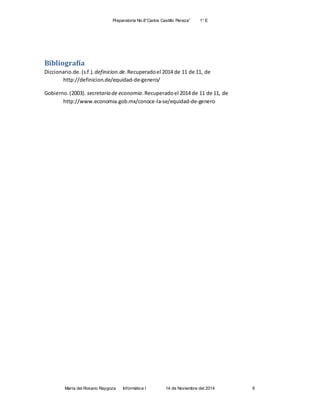 Preparatoria No.8”Carlos Castillo Peraza” 1° E
María del Rosario Raygoza Informática I 14 de Noviembre del 2014 6
Bibliografía
Diccionario.de.(s.f.). definicion.de.Recuperadoel 2014 de 11 de 11, de
http://definicion.de/equidad-de-genero/
Gobierno.(2003). secretaria de economia.Recuperadoel 2014 de 11 de 11, de
http://www.economia.gob.mx/conoce-la-se/equidad-de-genero
 