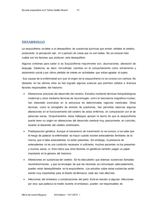 Escuela preparatoria no.8 “Carlos Castillo Peraza” 1ºI
María del rosario Raygoza Informática I 14/11/2014 4
DESARROLLO
La esquizofrenia se debe a un desequilibrio de sustancias químicas que envían señales al cerebro,
provocando la percepción (ver, oír o pensar) de cosas que no son reales. No se conocen bien
cuáles son los factores que producen este desequilibrio.
Algunos síntomas para saber si es Esquizofrenia mayormente son, alucinaciones, alteración de
lenguaje, Catatonia, es decir, inmovilidad, cambios en el comportamiento como retraimiento y
aislamiento social y por ultimo pérdida de interés en actividades que solían agradar al sujeto.
Sus causas de la enfermedad son que el origen de la esquizofrenia no se conoce con certeza. No
obstante, en los últimos años se han logrado algunos avances que permiten señalar a diversos
factores responsables del trastorno:
 Alteraciones precoces del desarrollo del cerebro. Estudios mediante técnicas histopatológicas
modernas y otros mediante técnicas de neuroimagen, como la resonancia magnética nuclear,
han detectado anomalías en la estructura de determinadas regiones cerebrales. Otras
técnicas, como la tomografía de emisión de positrones, han permitido observar algunas
alteraciones en el funcionamiento del cerebro de estos enfermos, en comparación con el de
personas sanas. Conjuntamente, estos hallazgos apoyan la teoría de que la esquizofrenia
puede tener su origen en alteraciones del desarrollo cerebral muy precozmente, en concreto,
durante el desarrollo del cerebro embrionario.
 Predisposición genética. Aunque el mecanismo de transmisión no se conoce, sí se sabe que
el riesgo de padecer la enfermedad es mayor cuando existen antecedentes familiares de la
misma, que si tales antecedentes no están presentes. Sin embargo, la presencia de
antecedentes no es una condición necesaria ni suficiente; muchos pacientes no los presentan
y muchos sanos, sí. Esto indica que otros factores no genéticos también juegan un papel
importante en la génesis del trastorno.
 Alteraciones en sustancias del cerebro. Se ha descubierto que diversas sustancias llamadas
neurotransmisores, y que se encargan de que las neuronas se comuniquen adecuadamente,
pueden estar desequilibrados en la esquizofrenia. Los estudios sobre estas sustancias están
siendo muy importantes para el diseño de fármacos cada vez más efectivos.
 Infecciones del embarazo y complicaciones del parto. Está en estudio si algunas infecciones
por virus que padezca la madre durante el embarazo, pueden ser responsables de
 