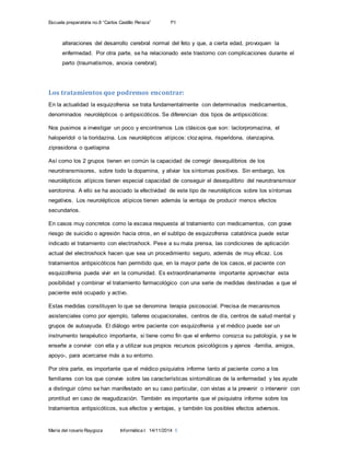 Escuela preparatoria no.8 “Carlos Castillo Peraza” 1ºI
María del rosario Raygoza Informática I 14/11/2014 5
alteraciones del desarrollo cerebral normal del feto y que, a cierta edad, provoquen la
enfermedad. Por otra parte, se ha relacionado este trastorno con complicaciones durante el
parto (traumatismos, anoxia cerebral).
Los tratamientos que podremos encontrar:
En la actualidad la esquizofrenia se trata fundamentalmente con determinados medicamentos,
denominados neurolépticos o antipsicóticos. Se diferencian dos tipos de antipsicóticos:
Nos pusimos a investigar un poco y encontramos Los clásicos que son: laclorpromazina, el
haloperidol o la tioridazina. Los neurolépticos atípicos: clozapina, risperidona, olanzapina,
ziprasidona o quetiapina
Así como los 2 grupos tienen en común la capacidad de corregir desequilibrios de los
neurotransmisores, sobre todo la dopamina, y aliviar los síntomas positivos. Sin embargo, los
neurolépticos atípicos tienen especial capacidad de conseguir el desequilibrio del neurotransmisor
serotonina. A ello se ha asociado la efectividad de este tipo de neurolépticos sobre los síntomas
negativos. Los neurolépticos atípicos tienen además la ventaja de producir menos efectos
secundarios.
En casos muy concretos como la escasa respuesta al tratamiento con medicamentos, con grave
riesgo de suicidio o agresión hacia otros, en el subtipo de esquizofrenia catatónica puede estar
indicado el tratamiento con electroshock. Pese a su mala prensa, las condiciones de aplicación
actual del electroshock hacen que sea un procedimiento seguro, además de muy eficaz. Los
tratamientos antipsicóticos han permitido que, en la mayor parte de los casos, el paciente con
esquizofrenia pueda vivir en la comunidad. Es extraordinariamente importante aprovechar esta
posibilidad y combinar el tratamiento farmacológico con una serie de medidas destinadas a que el
paciente esté ocupado y activo.
Estas medidas constituyen lo que se denomina terapia psicosocial. Precisa de mecanismos
asistenciales como por ejemplo, talleres ocupacionales, centros de día, centros de salud mental y
grupos de autoayuda. El diálogo entre paciente con esquizofrenia y el médico puede ser un
instrumento terapéutico importante, si tiene como fin que el enfermo conozca su patología, y se le
enseñe a convivir con ella y a utilizar sus propios recursos psicológicos y ajenos -familia, amigos,
apoyo-, para acercarse más a su entorno.
Por otra parte, es importante que el médico psiquiatra informe tanto al paciente como a los
familiares con los que convive sobre las características sintomáticas de la enfermedad y les ayude
a distinguir cómo se han manifestado en su caso particular, con vistas a la prevenir o intervenir con
prontitud en caso de reagudización. También es importante que el psiquiatra informe sobre los
tratamientos antipsicóticos, sus efectos y ventajas, y también los posibles efectos adversos.
 