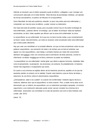 Escuela preparatoria no.8 “Carlos Castillo Peraza” 1ºI
María del rosario Raygoza Informática I 14/11/2014 6
Además es necesario que el médico psiquiatra ayude al enfermo y allegados a que consigan una
comunicación adecuada en el medio familiar. Otras técnicas de psicoterapia individual, por ejemplo
las de tipo psicoanalítico, no parece ser eficaces en la esquizofrenia.
Como Resultado de todo esto podremos entender un poco mas sobre esta rara enfermedad y
comprender aun mas de cerca al enfermo, y poder conocer su tratamiento.
Con toda esta serie de posibles causas, poco se puede concluir hoy en día sobre la etiología de
esta enfermedad, pudiendo afirmar sin embargo, que se deben de rechazar todas las hipótesis
exclusivistas, es decir, todas aquellas que afirman que la causa de la enfermedad es única.
La esquizofrenia es una enfermedad de la que aun se tiene muchas dudas y que constantemente
se hacen nuevos descubrimientos, por ende es necesario estar actualizado sobre esta enfermedad
que a todos puede afectarnos.
Hay que crear una mentalidad en la sociedad diferente a la que se tiene actualmente sobre los que
padecen esquizofrenia, esa sensación de miedo o de rechazo que se tiene al enterarse que
alguien es o fue esquizofrénico, este trabajo o similares intentan por medio del conocimiento
deshacer esta actitud y crear una conciencia para la asimilación de estas personas, al tener la
información se refutan losmitos que se tiene y entonces se puede ser solidarios.
La esquizofrenia es una enfermedad mental grave que afecta a algunas funciones cerebrales tales
como el pensamiento, la percepción, las emociones y la conducta. Es probablemente el trastorno
mental más angustioso e incapacitante que existe.
En cuanto a sus síntomas se engloba dentro de los trastornos psicóticos, aquellos en los que las
pacientes pierden el contacto con la realidad. Cuando este trastorno cursa en forma de brotes y
evoluciona de una forma crónica lo denominamos esquizofrenia.
¿Cómopodemos saber si es curable?, la curación de la enfermedad mediante alguna técnica o
medicina, debemos decir que la esquizofrenia no tiene curación. Pero, a través de los años se ha
demostrado que un enfermo de esquizofrenia con un tratamiento psicológico apropiado, el correcto
seguimiento y una medicación adecuada puede anular casi por completo los síntomas de la
enfermedad, alcanzando una normalidad en la vida del paciente casi como si ésta hubieses sido
curada. (JM, 2012)
(salud, 12)
 